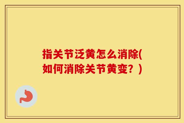 指关节泛黄怎么消除(如何消除关节黄变?) 指关节泛黄怎么消除(如何消除关节黄变?)