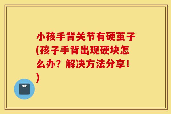 小孩手背关节有硬茧子(孩子手背出现硬块怎么办?解决方法分享!) 小孩手背关节有硬茧子(孩子手背出现硬块怎么办?解决方法分享!)