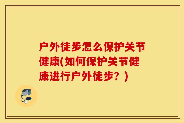 户外徒步怎么保护关节健康(如何保护关节健康进行户外徒步？)