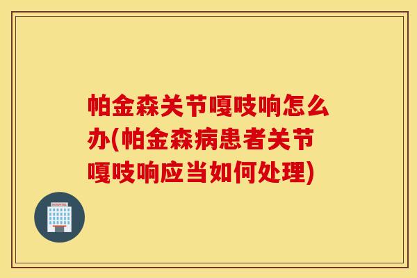 帕金森关节嘎吱响怎么办(帕金森患者关节嘎吱响应当如何处理) 帕金森关节嘎吱响怎么办(帕金森患者关节嘎吱响应当如何处理)