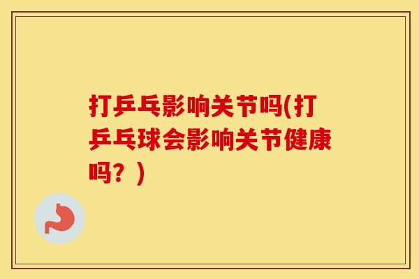 打乒乓影响关节吗(打乒乓球会影响关节健康吗？)