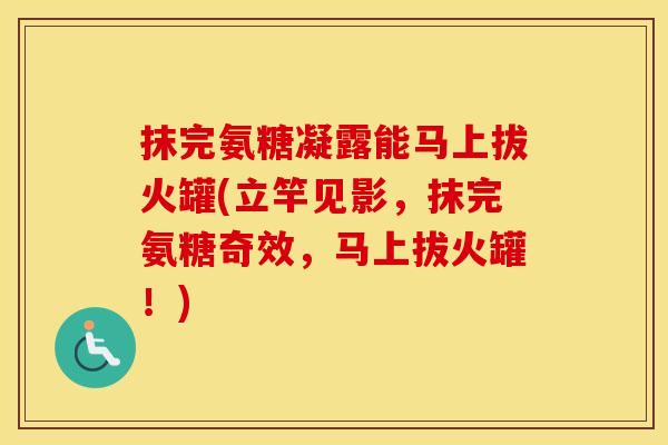抹完氨糖凝露能马上拔火罐(立竿见影,抹完氨糖奇效,马上拔火罐!) 抹完氨糖凝露能马上拔火罐(立竿见影,抹完氨糖奇效,马上拔火罐!)