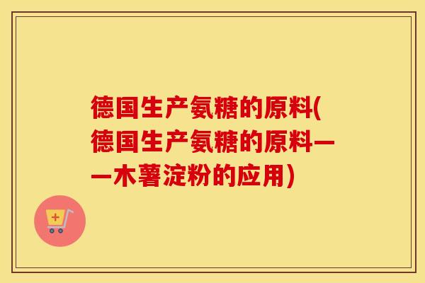 德国生产氨糖的原料(德国生产氨糖的原料——木薯淀粉的应用) 德国生产氨糖的原料(德国生产氨糖的原料——木薯淀粉的应用)