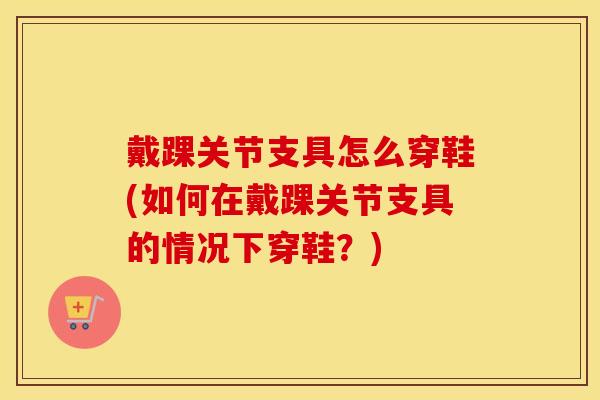 戴踝关节支具怎么穿鞋(如何在戴踝关节支具的情况下穿鞋?) 戴踝关节支具怎么穿鞋(如何在戴踝关节支具的情况下穿鞋?)