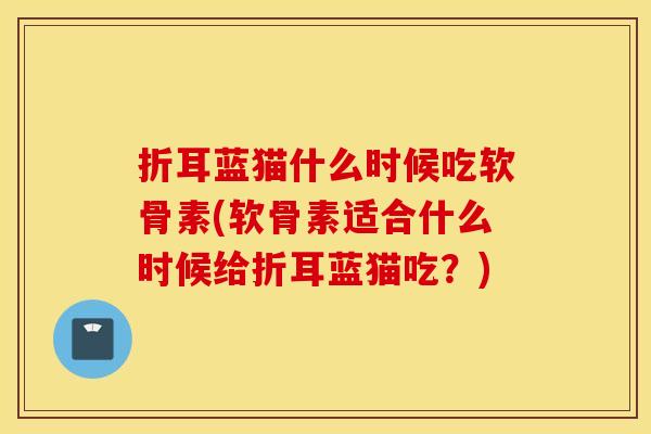 折耳蓝猫什么时候吃软骨素(软骨素适合什么时候给折耳蓝猫吃?) 折耳蓝猫什么时候吃软骨素(软骨素适合什么时候给折耳蓝猫吃?)