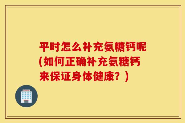 平时怎么补充氨糖钙呢(如何正确补充氨糖钙来保证身体健康?) 平时怎么补充氨糖钙呢(如何正确补充氨糖钙来保证身体健康?)