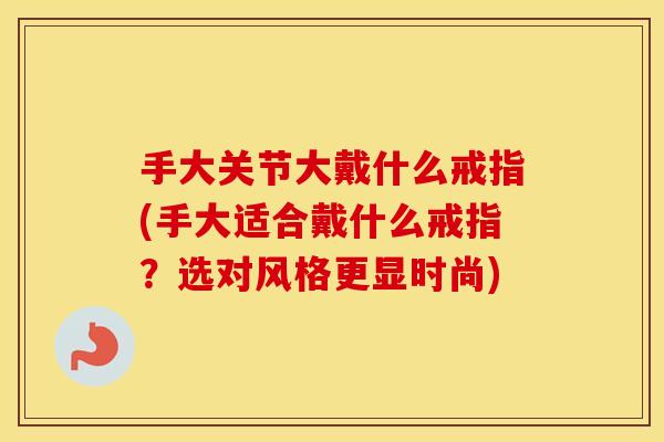 手大关节大戴什么戒指(手大适合戴什么戒指?选对风格更显时尚) 手大关节大戴什么戒指(手大适合戴什么戒指?选对风格更显时尚)