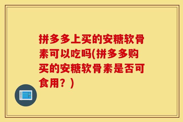 拼多多上买的安糖软骨素可以吃吗(拼多多购买的安糖软骨素是否可食用?) 拼多多上买的安糖软骨素可以吃吗(拼多多购买的安糖软骨素是否可食用?)