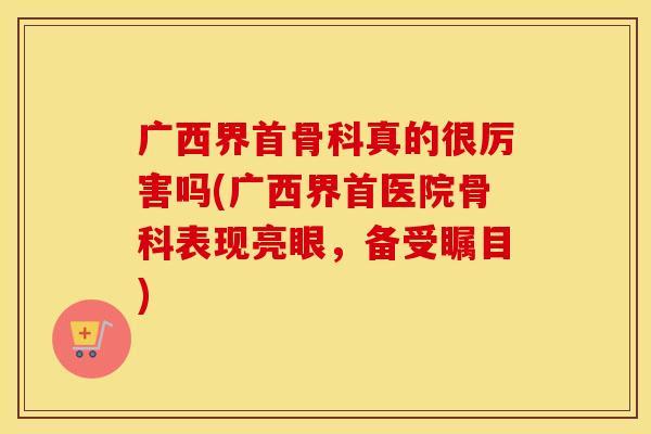 广西界首骨科真的很厉害吗(广西界首医院骨科表现亮眼，备受瞩目)
