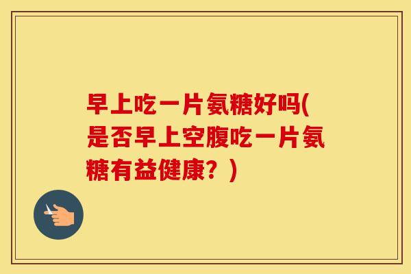 早上吃一片氨糖好吗(是否早上空腹吃一片氨糖有益健康?) 早上吃一片氨糖好吗(是否早上空腹吃一片氨糖有益健康?)