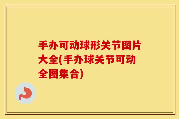 手办可动球形关节图片大全(手办球关节可动全图集合) 手办可动球形关节图片大全(手办球关节可动全图集合)