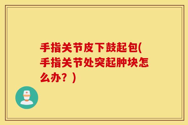 手指关节皮下鼓起包(手指关节处突起肿块怎么办?) 手指关节皮下鼓起包(手指关节处突起肿块怎么办?)