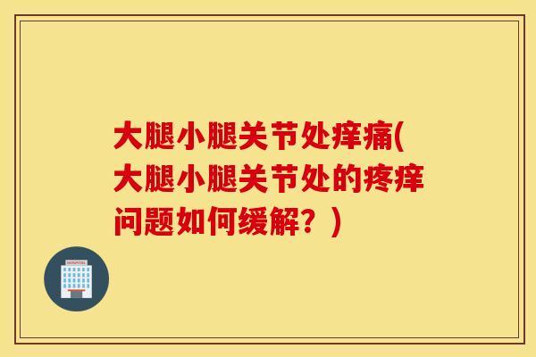 大腿小腿关节处痒痛(大腿小腿关节处的疼痒问题如何缓解？)
