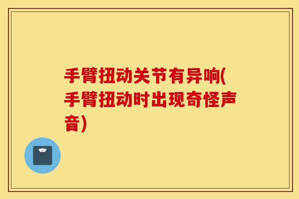 手臂扭动关节有异响(手臂扭动时出现奇怪声音) 手臂扭动关节有异响(手臂扭动时出现奇怪声音)
