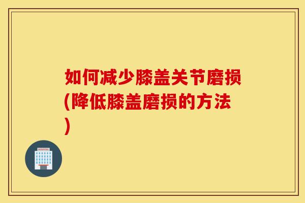 如何减少膝盖关节磨损(降低膝盖磨损的方法) 如何减少膝盖关节磨损(降低膝盖磨损的方法)