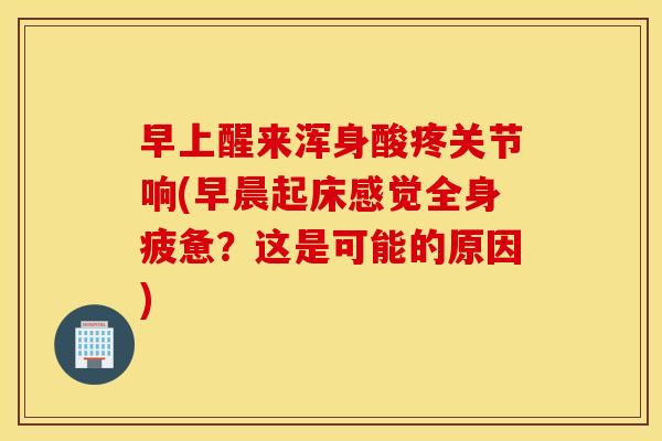早上醒来浑身酸疼关节响(早晨起床感觉全身疲惫?这是可能的原因) 早上醒来浑身酸疼关节响(早晨起床感觉全身疲惫?这是可能的原因)