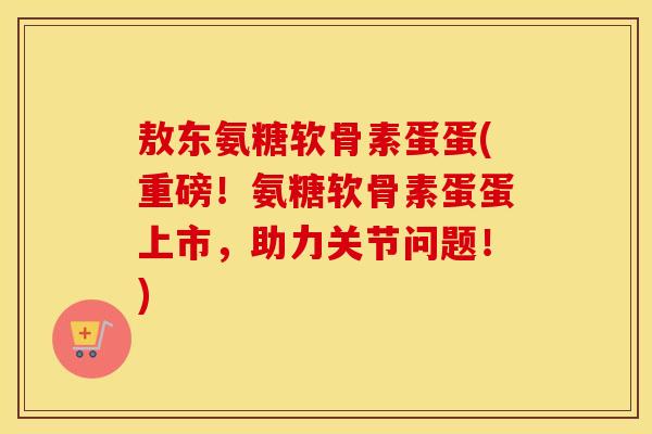 敖东氨糖软骨素蛋蛋(重磅!氨糖软骨素蛋蛋上市,助力关节问题!) 敖东氨糖软骨素蛋蛋(重磅!氨糖软骨素蛋蛋上市,助力关节问题!)