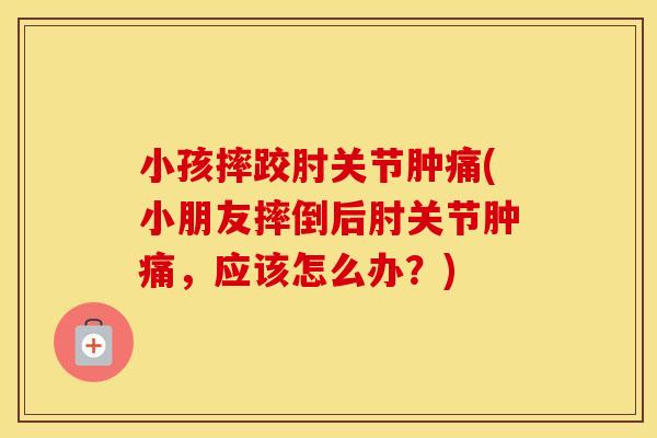 小孩摔跤肘关节肿痛(小朋友摔倒后肘关节肿痛,应该怎么办?) 小孩摔跤肘关节肿痛(小朋友摔倒后肘关节肿痛,应该怎么办?)