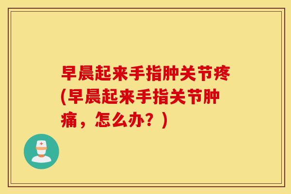 早晨起来手指肿关节疼(早晨起来手指关节肿痛,怎么办?) 早晨起来手指肿关节疼(早晨起来手指关节肿痛,怎么办?)