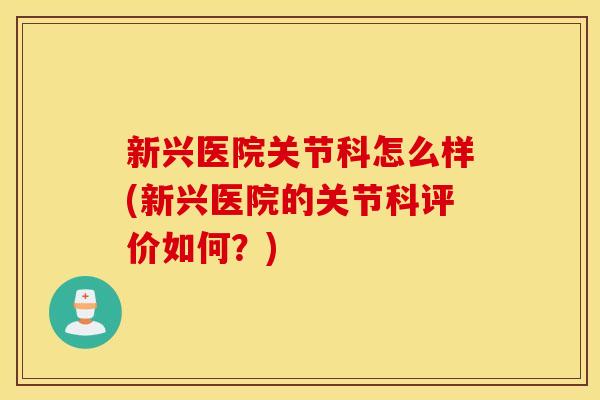 新兴医院关节科怎么样(新兴医院的关节科评价如何？)