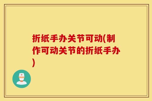 折纸手办关节可动(制作可动关节的折纸手办) 折纸手办关节可动(制作可动关节的折纸手办)