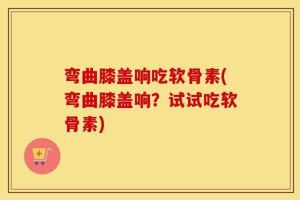弯曲膝盖响吃软骨素(弯曲膝盖响?试试吃软骨素) 弯曲膝盖响吃软骨素(弯曲膝盖响?试试吃软骨素)