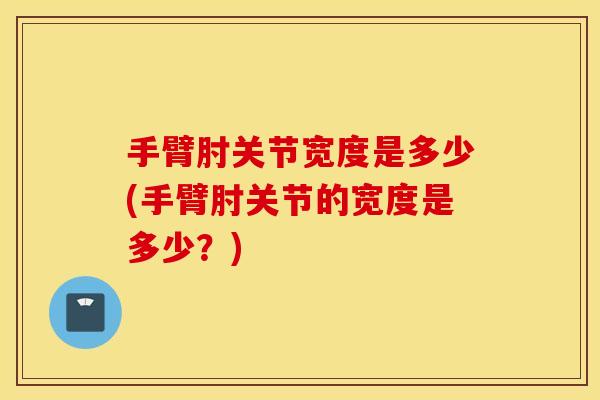 手臂肘关节宽度是多少(手臂肘关节的宽度是多少?) 手臂肘关节宽度是多少(手臂肘关节的宽度是多少?)