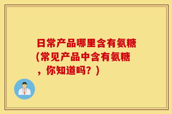 日常产品哪里含有氨糖(常见产品中含有氨糖,你知道吗?) 日常产品哪里含有氨糖(常见产品中含有氨糖,你知道吗?)