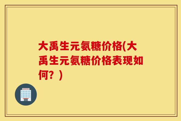 大禹生元氨糖价格(大禹生元氨糖价格表现如何?) 大禹生元氨糖价格(大禹生元氨糖价格表现如何?)