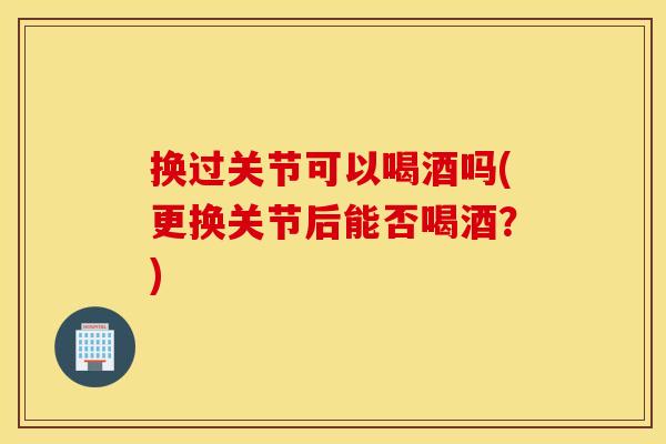 换过关节可以喝酒吗(更换关节后能否喝酒?) 换过关节可以喝酒吗(更换关节后能否喝酒?)