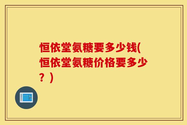 恒依堂氨糖要多少钱(恒依堂氨糖价格要多少?) 恒依堂氨糖要多少钱(恒依堂氨糖价格要多少?)