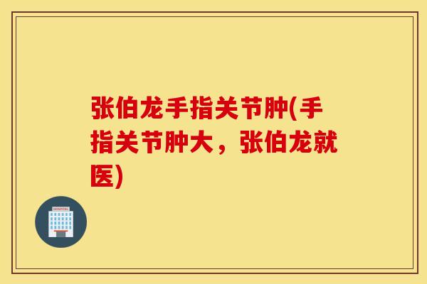 张伯龙手指关节肿(手指关节肿大,张伯龙就医) 张伯龙手指关节肿(手指关节肿大,张伯龙就医)