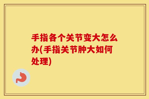 手指各个关节变大怎么办(手指关节肿大如何处理) 手指各个关节变大怎么办(手指关节肿大如何处理)