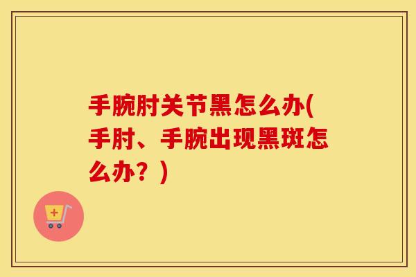 手腕肘关节黑怎么办(手肘、手腕出现黑斑怎么办?) 手腕肘关节黑怎么办(手肘、手腕出现黑斑怎么办?)