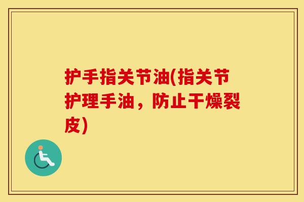 护手指关节油(指关节护理手油,防止干燥裂皮) 护手指关节油(指关节护理手油,防止干燥裂皮)