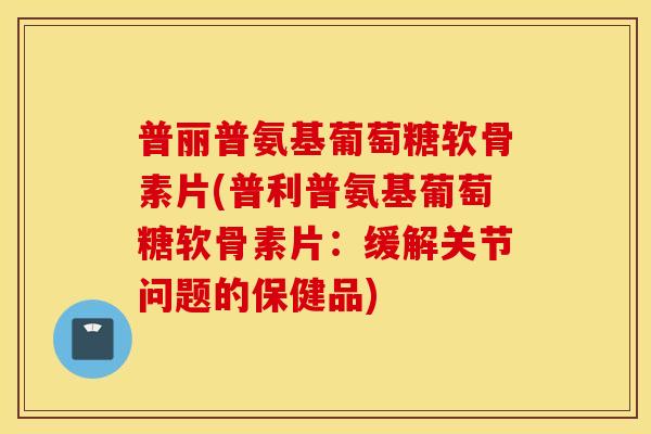 普丽普氨基葡萄糖软骨素片(普利普氨基葡萄糖软骨素片：缓解关节问题的保健品)