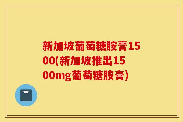 新加坡葡萄糖胺膏1500(新加坡推出1500mg葡萄糖胺膏)