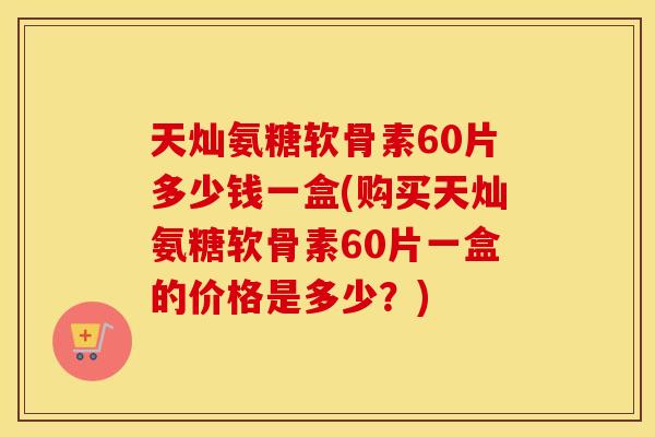 天灿氨糖软骨素60片多少钱一盒(购买天灿氨糖软骨素60片一盒的价格是多少？)