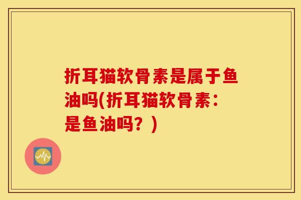 折耳猫软骨素是属于鱼油吗(折耳猫软骨素:是鱼油吗?) 折耳猫软骨素是属于鱼油吗(折耳猫软骨素:是鱼油吗?)