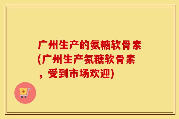 广州生产的氨糖软骨素(广州生产氨糖软骨素,受到市场欢迎) 广州生产的氨糖软骨素(广州生产氨糖软骨素,受到市场欢迎)