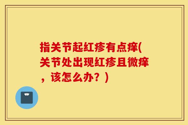指关节起红疹有点痒(关节处出现红疹且微痒,该怎么办?) 指关节起红疹有点痒(关节处出现红疹且微痒,该怎么办?)