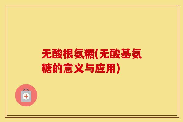 无酸根氨糖(无酸基氨糖的意义与应用) 无酸根氨糖(无酸基氨糖的意义与应用)