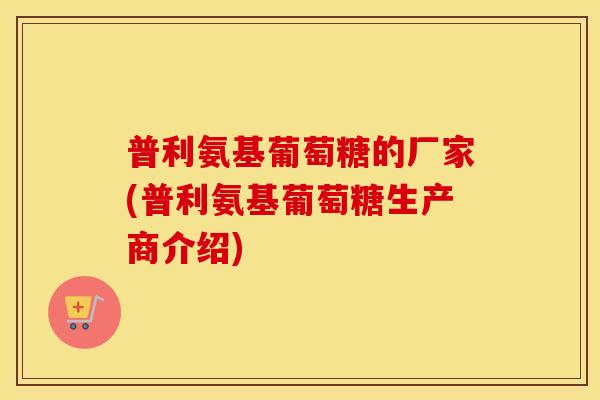 普利氨基葡萄糖的厂家(普利氨基葡萄糖生产商介绍) 普利氨基葡萄糖的厂家(普利氨基葡萄糖生产商介绍)