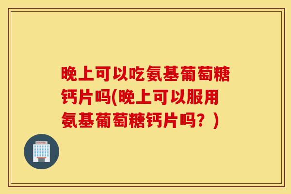晚上可以吃氨基葡萄糖钙片吗(晚上可以服用氨基葡萄糖钙片吗?) 晚上可以吃氨基葡萄糖钙片吗(晚上可以服用氨基葡萄糖钙片吗?)