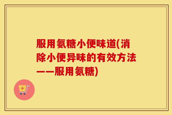 服用氨糖小便味道(消除小便异味的有效方法——服用氨糖) 服用氨糖小便味道(消除小便异味的有效方法——服用氨糖)