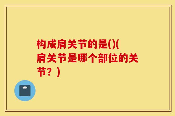 构成肩关节的是()(肩关节是哪个部位的关节?) 构成肩关节的是()(肩关节是哪个部位的关节?)