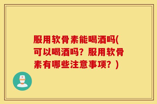 服用软骨素能喝酒吗(可以喝酒吗？服用软骨素有哪些注意事项？)