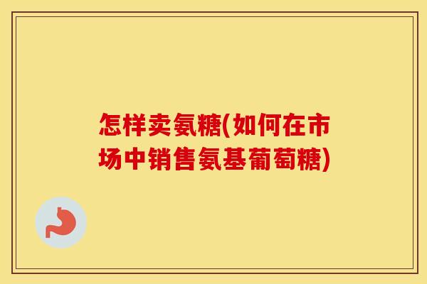 怎样卖氨糖(如何在市场中销售氨基葡萄糖)