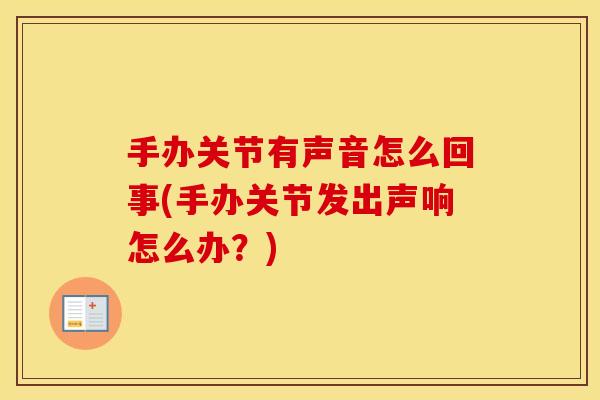 手办关节有声音怎么回事(手办关节发出声响怎么办?) 手办关节有声音怎么回事(手办关节发出声响怎么办?)