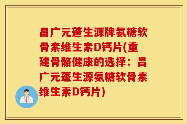 昌广元蓬生源牌氨糖软骨素维生素D钙片(重建骨骼健康的选择：昌广元蓬生源氨糖软骨素维生素D钙片)